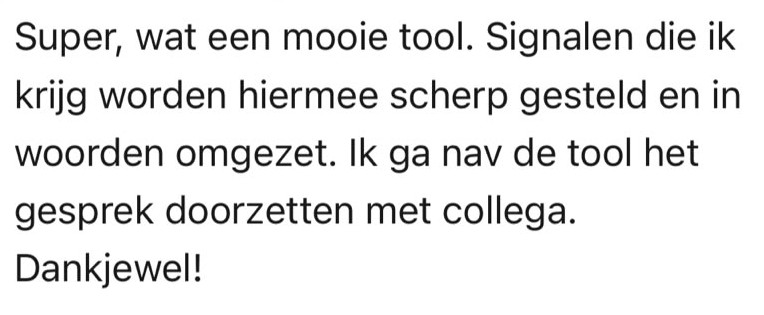 Reactie van een gebruiker: Super, wat een mooie tool. Signalen die ik krijg worden hiermee scherp gesteld en in woorden omgezet. Ik ga nav de tool het gesprek doorzetten met collega. Dankjewel!